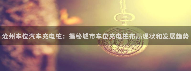 威廉希尔中文官网卡塔尔：沧州车位汽车充电桩：揭秘城市车位充电桩布局现状和发展趋势