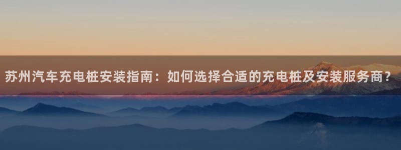 足球威廉希尔初盘还是变盘好：苏州汽车充电桩安装指南：如何选择合适的充电桩及安装服务商？