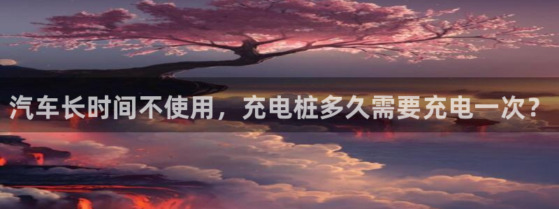 j联赛威廉希尔：汽车长时间不使用，充电桩多久需要充电一次？
