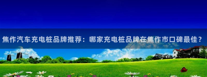威廉希尔参考interwetten：焦作汽车充电桩品牌推荐：哪家充电桩品牌在焦作市口碑最佳？